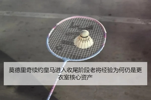 莫德里奇续约皇马进入收尾阶段老将经验为何仍是更衣室核心资产