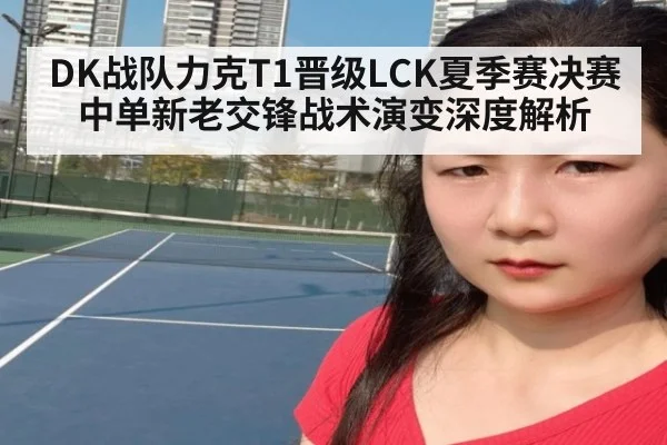 DK战队力克T1晋级LCK夏季赛决赛 中单新老交锋战术演变深度解析