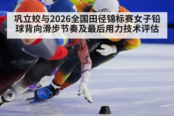 巩立姣与2026全国田径锦标赛女子铅球背向滑步节奏及最后用力技术评估