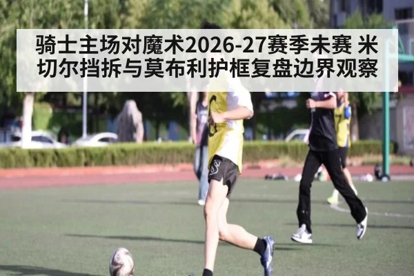 骑士主场对魔术2026-27赛季未赛 米切尔挡拆与莫布利护框复盘边界观察